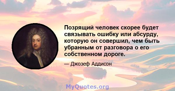 Позрящий человек скорее будет связывать ошибку или абсурду, которую он совершил, чем быть убранным от разговора о его собственном дороге.