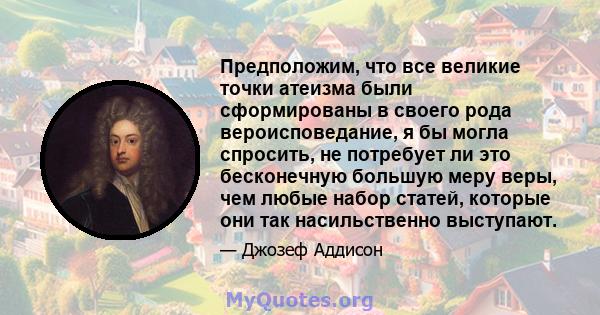 Предположим, что все великие точки атеизма были сформированы в своего рода вероисповедание, я бы могла спросить, не потребует ли это бесконечную большую меру веры, чем любые набор статей, которые они так насильственно