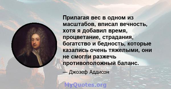 Прилагая вес в одном из масштабов, вписал вечность, хотя я добавил время, процветание, страдания, богатство и бедность, которые казались очень тяжелыми, они не смогли разжечь противоположный баланс.