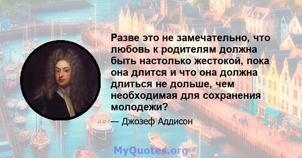 Разве это не замечательно, что любовь к родителям должна быть настолько жестокой, пока она длится и что она должна длиться не дольше, чем необходимая для сохранения молодежи?