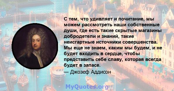 С тем, что удивляет и почитание, мы можем рассмотреть наши собственные души, где есть такие скрытые магазины добродетели и знаний, такие неисгартные источники совершенства. Мы еще не знаем, каким мы будем, и не будет