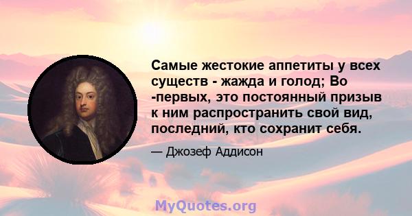 Самые жестокие аппетиты у всех существ - жажда и голод; Во -первых, это постоянный призыв к ним распространить свой вид, последний, кто сохранит себя.