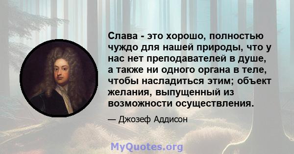 Слава - это хорошо, полностью чуждо для нашей природы, что у нас нет преподавателей в душе, а также ни одного органа в теле, чтобы насладиться этим; объект желания, выпущенный из возможности осуществления.