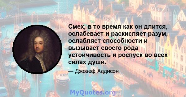 Смех, в то время как он длится, ослабевает и раскисляет разум, ослабляет способности и вызывает своего рода устойчивость и роспуск во всех силах души.