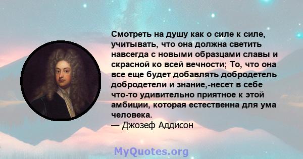 Смотреть на душу как о силе к силе, учитывать, что она должна светить навсегда с новыми образцами славы и скрасной ко всей вечности; То, что она все еще будет добавлять добродетель добродетели и знание,-несет в себе