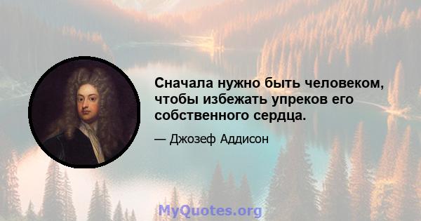 Сначала нужно быть человеком, чтобы избежать упреков его собственного сердца.