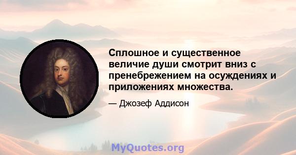 Сплошное и существенное величие души смотрит вниз с пренебрежением на осуждениях и приложениях множества.