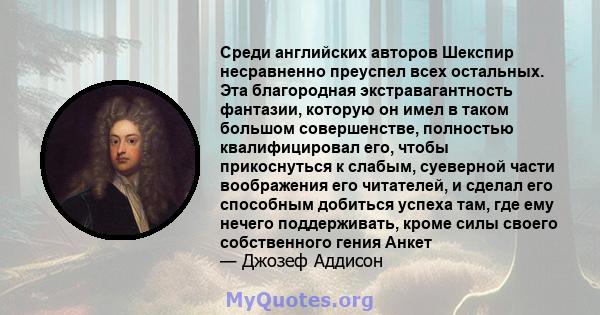 Среди английских авторов Шекспир несравненно преуспел всех остальных. Эта благородная экстравагантность фантазии, которую он имел в таком большом совершенстве, полностью квалифицировал его, чтобы прикоснуться к слабым,