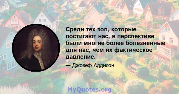 Среди тех зол, которые постигают нас, в перспективе были многие более болезненные для нас, чем их фактическое давление.