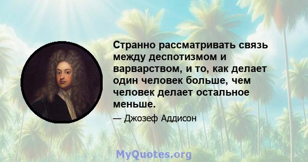 Странно рассматривать связь между деспотизмом и варварством, и то, как делает один человек больше, чем человек делает остальное меньше.