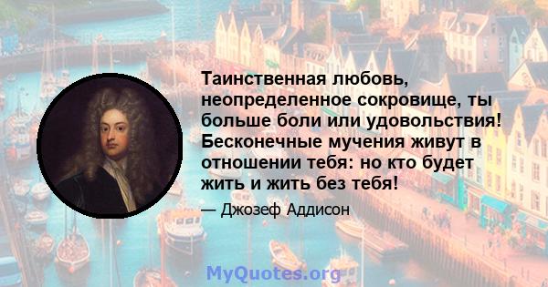 Таинственная любовь, неопределенное сокровище, ты больше боли или удовольствия! Бесконечные мучения живут в отношении тебя: но кто будет жить и жить без тебя!