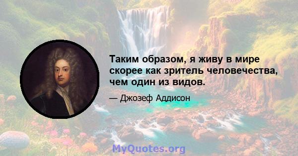 Таким образом, я живу в мире скорее как зритель человечества, чем один из видов.