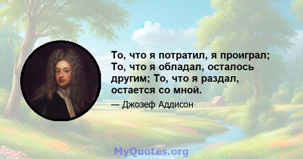 То, что я потратил, я проиграл; То, что я обладал, осталось другим; То, что я раздал, остается со мной.