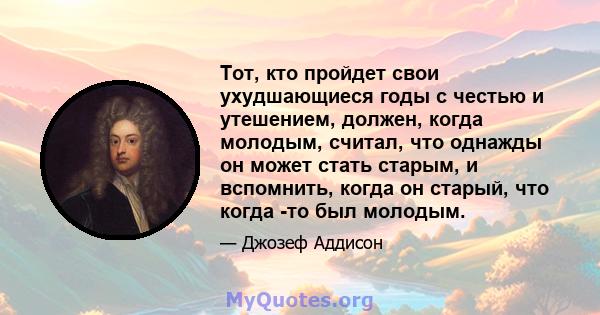 Тот, кто пройдет свои ухудшающиеся годы с честью и утешением, должен, когда молодым, считал, что однажды он может стать старым, и вспомнить, когда он старый, что когда -то был молодым.