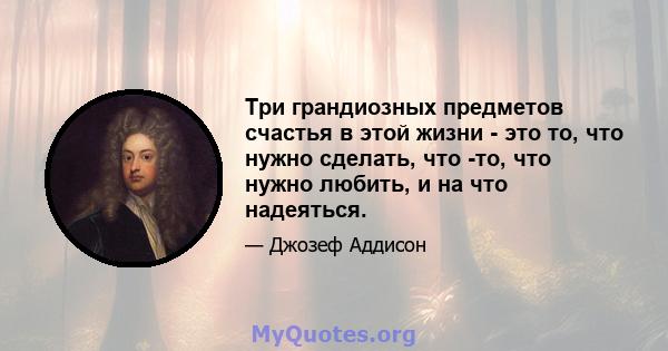 Три грандиозных предметов счастья в этой жизни - это то, что нужно сделать, что -то, что нужно любить, и на что надеяться.