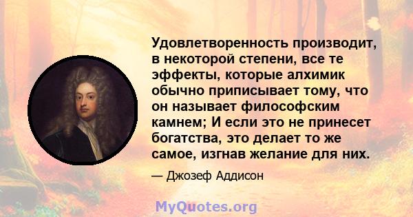 Удовлетворенность производит, в некоторой степени, все те эффекты, которые алхимик обычно приписывает тому, что он называет философским камнем; И если это не принесет богатства, это делает то же самое, изгнав желание