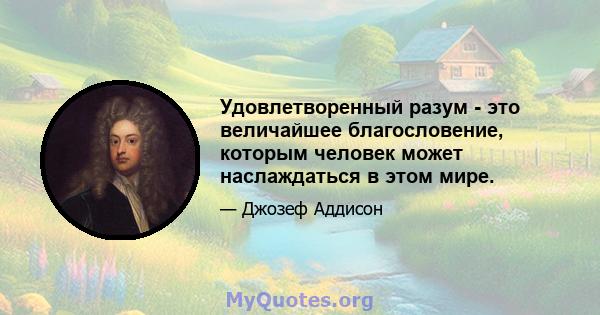 Удовлетворенный разум - это величайшее благословение, которым человек может наслаждаться в этом мире.