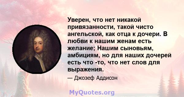 Уверен, что нет никакой привязанности, такой чисто ангельской, как отца к дочери. В любви к нашим женам есть желание; Нашим сыновьям, амбициям, но для наших дочерей есть что -то, что нет слов для выражения.