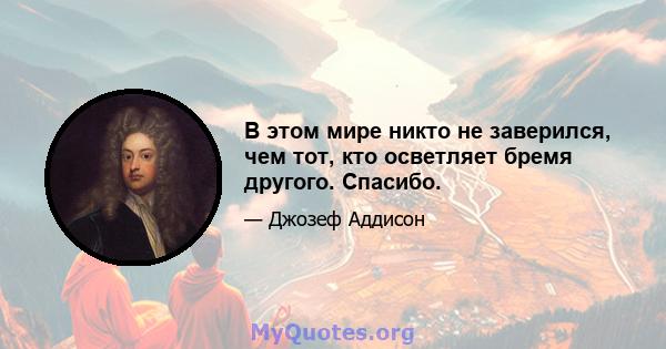 В этом мире никто не заверился, чем тот, кто осветляет бремя другого. Спасибо.