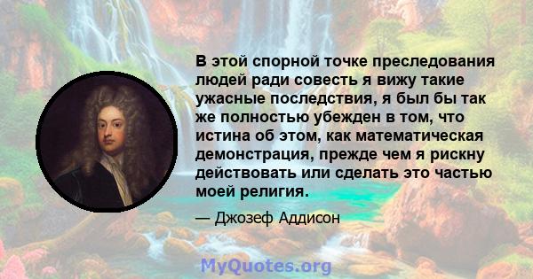 В этой спорной точке преследования людей ради совесть я вижу такие ужасные последствия, я был бы так же полностью убежден в том, что истина об этом, как математическая демонстрация, прежде чем я рискну действовать или