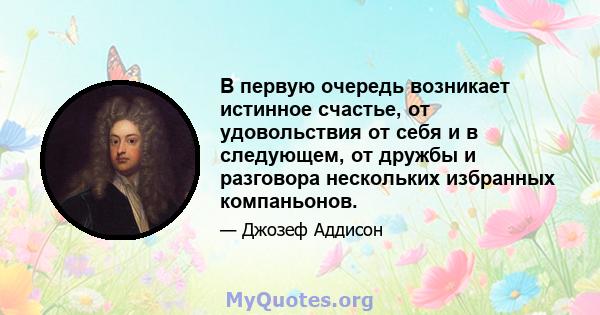 В первую очередь возникает истинное счастье, от удовольствия от себя и в следующем, от дружбы и разговора нескольких избранных компаньонов.