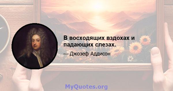 В восходящих вздохах и падающих слезах.