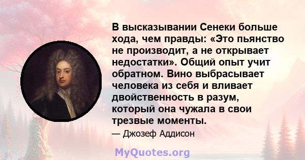 В высказывании Сенеки больше хода, чем правды: «Это пьянство не производит, а не открывает недостатки». Общий опыт учит обратном. Вино выбрасывает человека из себя и вливает двойственность в разум, который она чужала в