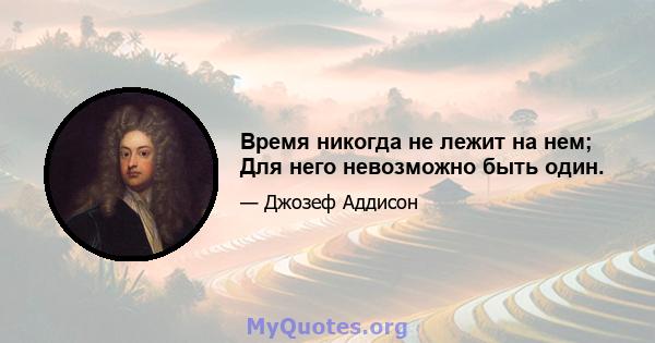 Время никогда не лежит на нем; Для него невозможно быть один.