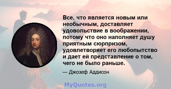 Все, что является новым или необычным, доставляет удовольствие в воображении, потому что оно наполняет душу приятным сюрпризом, удовлетворяет его любопытство и дает ей представление о том, чего не было раньше.