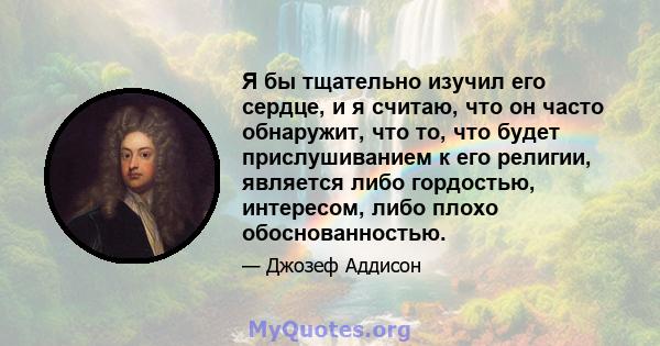 Я бы тщательно изучил его сердце, и я считаю, что он часто обнаружит, что то, что будет прислушиванием к его религии, является либо гордостью, интересом, либо плохо обоснованностью.