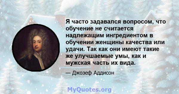 Я часто задавался вопросом, что обучение не считается надлежащим ингредиентом в обучении женщины качества или удачи. Так как они имеют такие же улучшаемые умы, как и мужская часть их вида.