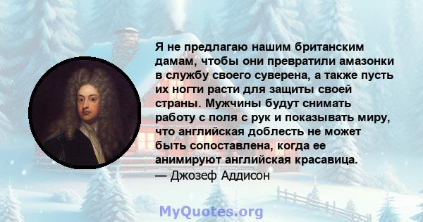 Я не предлагаю нашим британским дамам, чтобы они превратили амазонки в службу своего суверена, а также пусть их ногти расти для защиты своей страны. Мужчины будут снимать работу с поля с рук и показывать миру, что