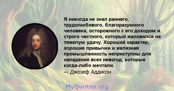 Я никогда не знал раннего, трудолюбивого, благоразумного человека, осторожного с его доходом и строго честного, который жаловался на тяжелую удачу. Хороший характер, хорошие привычки и железная промышленность