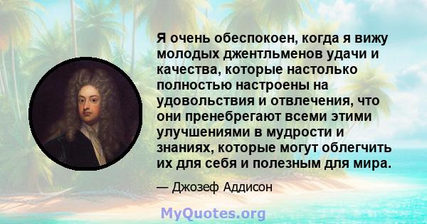 Я очень обеспокоен, когда я вижу молодых джентльменов удачи и качества, которые настолько полностью настроены на удовольствия и отвлечения, что они пренебрегают всеми этими улучшениями в мудрости и знаниях, которые