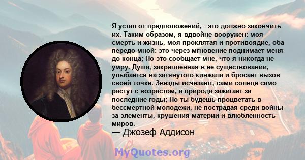 Я устал от предположений, - это должно закончить их. Таким образом, я вдвойне вооружен: моя смерть и жизнь, моя проклятая и противоядие, оба передо мной: это через мгновение поднимает меня до конца; Но это сообщает мне, 