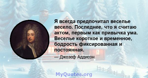 Я всегда предпочитал веселье весело. Последнее, что я считаю актом, первым как привычка ума. Веселье короткое и временное, бодрость фиксированная и постоянная.