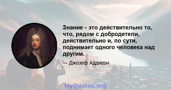 Знание - это действительно то, что, рядом с добродетели, действительно и, по сути, поднимает одного человека над другим.