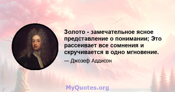 Золото - замечательное ясное представление о понимании; Это рассеивает все сомнения и скручивается в одно мгновение.