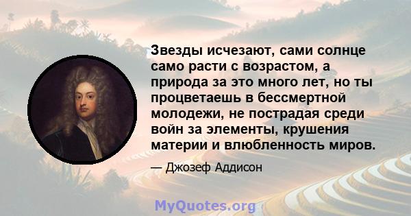 Звезды исчезают, сами солнце само расти с возрастом, а природа за это много лет, но ты процветаешь в бессмертной молодежи, не пострадая среди войн за элементы, крушения материи и влюбленность миров.