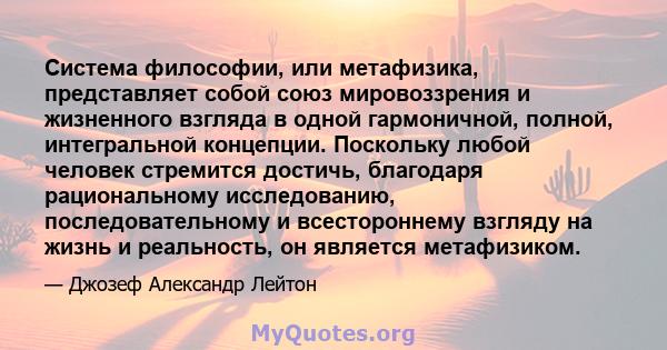 Система философии, или метафизика, представляет собой союз мировоззрения и жизненного взгляда в одной гармоничной, полной, интегральной концепции. Поскольку любой человек стремится достичь, благодаря рациональному