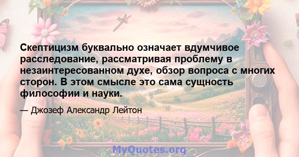 Скептицизм буквально означает вдумчивое расследование, рассматривая проблему в незаинтересованном духе, обзор вопроса с многих сторон. В этом смысле это сама сущность философии и науки.