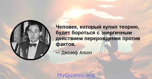 Человек, который купил теорию, будет бороться с энергичным действием перерождения против фактов.