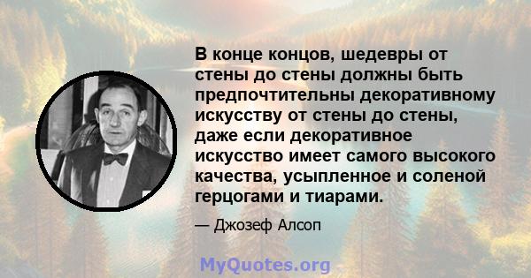 В конце концов, шедевры от стены до стены должны быть предпочтительны декоративному искусству от стены до стены, даже если декоративное искусство имеет самого высокого качества, усыпленное и соленой герцогами и тиарами.