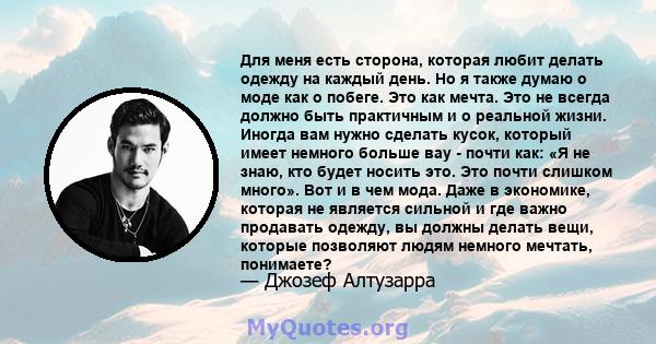 Для меня есть сторона, которая любит делать одежду на каждый день. Но я также думаю о моде как о побеге. Это как мечта. Это не всегда должно быть практичным и о реальной жизни. Иногда вам нужно сделать кусок, который