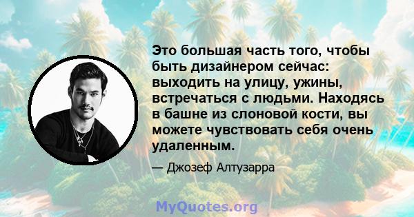 Это большая часть того, чтобы быть дизайнером сейчас: выходить на улицу, ужины, встречаться с людьми. Находясь в башне из слоновой кости, вы можете чувствовать себя очень удаленным.