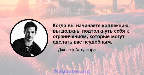 Когда вы начинаете коллекцию, вы должны подтолкнуть себя к ограничениям, которые могут сделать вас неудобным.