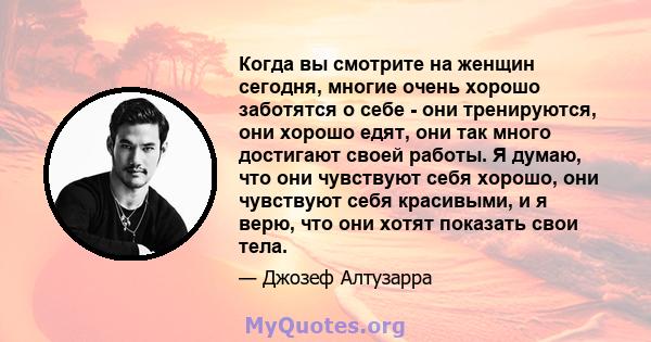 Когда вы смотрите на женщин сегодня, многие очень хорошо заботятся о себе - они тренируются, они хорошо едят, они так много достигают своей работы. Я думаю, что они чувствуют себя хорошо, они чувствуют себя красивыми, и 