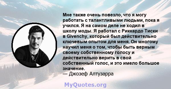 Мне также очень повезло, что я могу работать с талантливыми людьми, пока я учился. Я на самом деле не ходил в школу моды. Я работал с Риккардо Тиски в Givenchy, который был действительно ключевым опытом для меня. Он