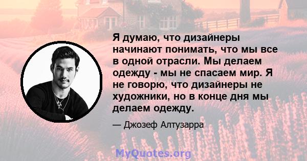 Я думаю, что дизайнеры начинают понимать, что мы все в одной отрасли. Мы делаем одежду - мы не спасаем мир. Я не говорю, что дизайнеры не художники, но в конце дня мы делаем одежду.