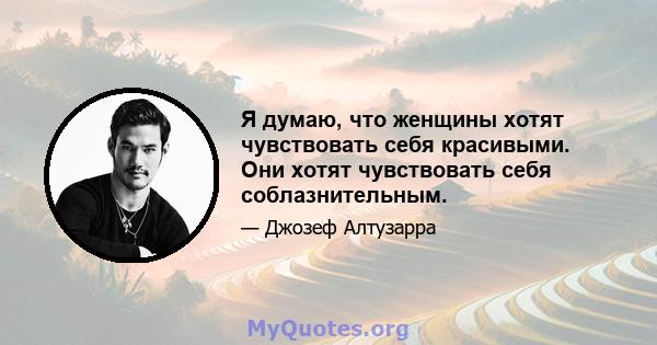 Я думаю, что женщины хотят чувствовать себя красивыми. Они хотят чувствовать себя соблазнительным.